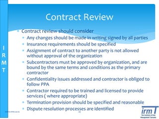 I
R
M
T
 Contract review should consider
 Any changes should be made in writing signed by all parties
 Insurance requirements should be specified
 Assignment of contract to another party is not allowed
without approval of the organization
 Subcontractors must be approved by organization, and are
bound by the same terms and conditions as the primary
contractor
 Confidentiality issues addressed and contractor is obliged to
follow PPA
 Contractor required to be trained and licensed to provide
services ( where appropriate)
 Termination provision should be specified and reasonable
 Dispute resolution processes are identifiedwww.irmt.co.tz 24
Contract Review
 