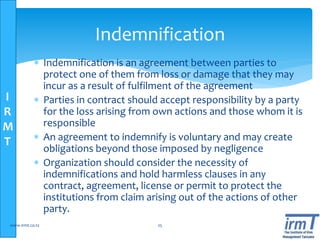 I
R
M
T
 Indemnification is an agreement between parties to
protect one of them from loss or damage that they may
incur as a result of fulfilment of the agreement
 Parties in contract should accept responsibility by a party
for the loss arising from own actions and those whom it is
responsible
 An agreement to indemnify is voluntary and may create
obligations beyond those imposed by negligence
 Organization should consider the necessity of
indemnifications and hold harmless clauses in any
contract, agreement, license or permit to protect the
institutions from claim arising out of the actions of other
party.
www.irmt.co.tz 25
Indemnification
 