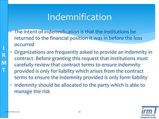 I
R
M
T
 The intent of indemnification is that the institutions be
returned to the financial position It was in before the loss
occurred
 Organizations are frequently asked to provide an indemnity in
contract. Before granting this request that institutions must
carefully review that contract terms to ensure indemnity
provided is only for liability which arises from the contract
terms to ensure the indemnity provided is only form liability
 Indemnity should be allocated to the party which is able to
manage the risk
www.irmt.co.tz 26
Indemnification
 