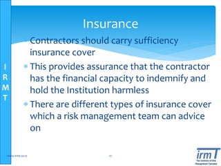 I
R
M
T
 Contractors should carry sufficiency
insurance cover
 This provides assurance that the contractor
has the financial capacity to indemnify and
hold the Institution harmless
 There are different types of insurance cover
which a risk management team can advice
on
www.irmt.co.tz 27
Insurance
 