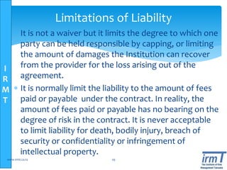 I
R
M
T
 It is not a waiver but it limits the degree to which one
party can be held responsible by capping, or limiting
the amount of damages the Institution can recover
from the provider for the loss arising out of the
agreement.
 It is normally limit the liability to the amount of fees
paid or payable under the contract. In reality, the
amount of fees paid or payable has no bearing on the
degree of risk in the contract. It is never acceptable
to limit liability for death, bodily injury, breach of
security or confidentiality or infringement of
intellectual property.
www.irmt.co.tz 29
Limitations of Liability
 