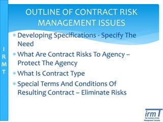I
R
M
T
OUTLINE OF CONTRACT RISK
MANAGEMENT ISSUES
 Developing Specifications - Specify The
Need
 What Are Contract Risks To Agency –
Protect The Agency
 What Is Contract Type
 Special Terms And Conditions Of
Resulting Contract – Eliminate Risks
 