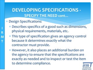 I
R
M
T
DEVELOPING SPECIFICATIONS -
SPECIFY THE NEED cont…
 Design Specifications:
 Describes specifics of a good such as dimensions,
physical requirements, materials, etc.
 This type of specification gives an agency control
because it determines exactly what the
contractor must provide.
 However, it also places an additional burden on
the agency to ensure that the specifications are
exactly as needed and to inspect or test the item
to determine compliance.
 