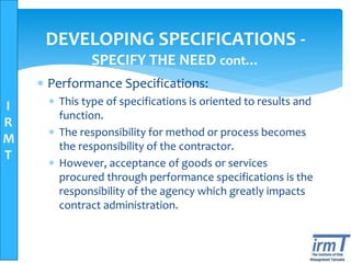 I
R
M
T
DEVELOPING SPECIFICATIONS -
SPECIFY THE NEED cont…
 Performance Specifications:
 This type of specifications is oriented to results and
function.
 The responsibility for method or process becomes
the responsibility of the contractor.
 However, acceptance of goods or services
procured through performance specifications is the
responsibility of the agency which greatly impacts
contract administration.
 