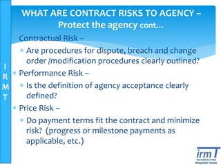 I
R
M
T
WHAT ARE CONTRACT RISKS TO AGENCY –
Protect the agency cont…
 Contractual Risk –
 Are procedures for dispute, breach and change
order /modification procedures clearly outlined?
 Performance Risk –
 Is the definition of agency acceptance clearly
defined?
 Price Risk –
 Do payment terms fit the contract and minimize
risk? (progress or milestone payments as
applicable, etc.)
 