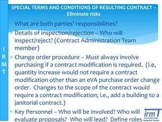 I
R
M
T
SPECIAL TERMS AND CONDITIONS OF RESULTING CONTRACT –
Eliminate risks
 What are both parties’ responsibilities?
 Details of inspection/rejection – Who will
inspect/reject? (Contract Administration Team
member)
 Change order procedure – Must always involve
purchasing if a contract modification is required. (I.e,
quantity increase would not require a contract
modification other than an eVA purchase order change
order. Changes to the scope of the contract would
require a contract modification; i.e., add a building to a
janitorial contract.)
 Key Personnel – Who will be involved? Who will
evaluate proposals? Who will lead? Define roles
 