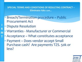 I
R
M
T
SPECIAL TERMS AND CONDITIONS OF RESULTING CONTRACT –
Eliminate risks cont…
 Breach/Termination procedure – Public
Procurement Act
 Dispute Resolution
 Warranties - Manufacturer or Commercial
 Acceptance – What constitutes acceptance
 Payment – Does vendor accept Small
Purchase cash? Are payments TZS. 50k or
less?
 
