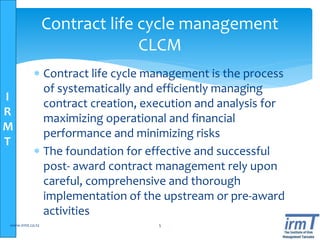 I
R
M
T
 Contract life cycle management is the process
of systematically and efficiently managing
contract creation, execution and analysis for
maximizing operational and financial
performance and minimizing risks
 The foundation for effective and successful
post- award contract management rely upon
careful, comprehensive and thorough
implementation of the upstream or pre-award
activities
www.irmt.co.tz 5
Contract life cycle management
CLCM
 