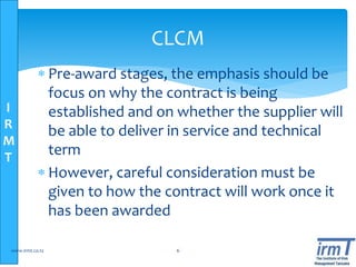 I
R
M
T
 Pre-award stages, the emphasis should be
focus on why the contract is being
established and on whether the supplier will
be able to deliver in service and technical
term
 However, careful consideration must be
given to how the contract will work once it
has been awarded
www.irmt.co.tz 6
CLCM
 