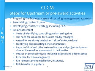 I
R
M
T
 Preparing the business case and securing management approval
 Assembling contract team
 Developing contract strategy including SLA
 Risk Assessment
 Costs of identifying, controlling and assessing risks
 The need for insurance for risk not readily managed
 A need for sensitivity analysis on risks of unknown level
 Identifying compensating behavior practices
 Impact of time and other external factors and project actions on
risks an the need for assessment to be iterative
 Impact of product lifecycle including disposal and obsolescence
 Expertise for risk management
 Fair reimbursement mechanism, Insurance,
 Risk transfer to suppliers
www.irmt.co.tz 7
CLCM
Steps for Upstream or pre-award activities
 