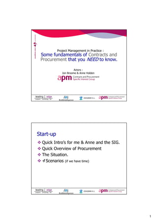 1 
leading edge 
projects consulting ltd 
Project Management in Practice : 
Some fundamentals of Contracts and 
Procurement that you NEED to know. 
Actors : 
Jon Broome & Anne Holden 
Start-up 
 Quick Intro’s for me  Anne and the SIG. 
 Quick Overview of Procurement 
 The Situation. 
4 Scenarios (if we have time) 
leading edge 
projects consulting ltd 
 