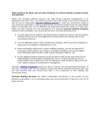 What needs to be taken care of while selecting a contract staffing company locally
and globally?
Proper and strategic staffing solutions can take human resource management to an
altogether new level. Thus, you need to go over a few basic things if you have to contact as
well as hire an impeccable contract staffing service to meet the recruitment needs of
your business organization. Getting proportionate recruitment support from the apt staffing
entity is a mandate, and you are definitely not supposed to take this matter on a light note.
When you start thinking over the prerogatives of a potential contract staffing company
(locally as well as globally), you should always focus on these following points.
 You will always find it useful if you should check whether the entity is also involved in
catering training as well as development activities apart from taking care of core
recruitment functions.
 You will definitely need to check whether the company, which you have contacted, is
taking care of compliance management or not.
 While exchanging words with a certain staffing company, you will be required to
thoroughly check whether the company is capable of dealing with crucial matters
such as benefits administration, labor issues, employee relations, etc.
 An apt staffing solutions company should be able to take ample care of the crucial
tasks related to compensation management. Thus, it is like a priority for you to
check whether the company that you are talking to would be able to help you in the
vital matters relating to compensation management.
Equitable staffing companies should be able to oversee the aforementioned functions. If
you find a company that has the capacity to deal with these invaluable activities, then you
can rest assured that you should have faith in the credentials of that staffing and
recruitment entity.
Contract Staffing Services can make a meaningful contribution to the growth of your
business organizations. It is a strategic edge, and you are advised to make the most out of
these services.
 