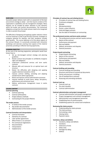 OVER VIEW
Successful project delivery starts with an assessment of the best
procurement strategy to adopt – and that requires analysis of the
organisation’s capabilities and risk management strategies. Many
disputes can be avoided by better attention to key elements
within the tender and contract documentation. The contractual
obligations arising from the tender process need to be recognised
in order to protect the principal.
The difficulties of designing and applying supplier selection criteria
must be mastered in order to get the best outcomes. Strategies to
recognise potential for disputes, and their avoidance, provide
great benefits. This course addresses all of the above aspects of
the contract lifecycle. It is practically orientated with interactive
workshops and exercises covering most aspects of the material
presented, providing an effective learning opportunity.
LEARNING OBJECTIVE
At the end of the learning programme, participants would have
known how to:
 Set up risk-managed contract strategy and planning
guidelines
 Review contract law principles to confidently recognise
rights and obligations
 Understand professional services and term works
contracts
 Allocate skills and resources for an optimal team and
structure
 Master the difficulties with designing and applying
supplier selection/ evaluation criteria
 Improve contract drafting, amending and adapting
standard forms where appropriate
 Revise and improve contract administration processes
 Improve methods to avoid claims, delays, disruptions,
performance and contractual issues
 Address performance management issues in works
contracts
COURSE CONTENT
Contract planning
 Contract planning
 Contract philosophies
 Project delivery methods
 Contracting for the project lifetime
The tender process
 A review of the tender process
 Key tender documentation
 Administration of the tender process
Contract formation and interpretation
 Contract formation
 Elements of a contract
 Later written agreements
 What if there is no contract?
 Pre-contractual negotiations
 Documentation
 Interpretation
 Implied terms
Principles of contract law and vitiating factors
 Principles of contract law and vitiating factors
 Promissory estoppels
 Mistake
 Misrepresentation
 Duress, undue influence.
 Void and illegal contracts
 See the table of limitations on contracting
The professional services and term works contract
 The professional services and term works contract
 Nature of the contract
 Performance and payment
 Risk and liability
 Default, termination and disputes
 General provisions
Project-based contracting
 Project-based contracting
 Nature of the contract
 Performance and payment
 Risk and liability
 Default, termination and disputes
 General provisions
Contract drafting and amending
 Contract drafting and amending
 Structure and format of commercial documents
 Clarity and precision in drafting
 Use of standard form contracts
 Assessing and amending standards
Contract start-up
 Contract start-up
 Pre-start checklist
 Contract administration
Contract administration and project management
 Contract administration and project management
 Project management and contract management
 Administration and management personnel
 Establishing lines of communication
 Establishing systems for control and compliance
Reviewing the claims process
• Understanding the claims process
• The claims process
• Formulating a claim
• Valuing claims
• Payment claims
Variations, delays and defects
• Variations, delays and defects
• Variations
• Extensions of time
• Delay costs
• Damages for delay
• Defects
 