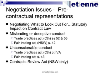 Negotiation Issues – Pre-
contractual representations
   Negotiating What to Look Out For…Statutory
    Impact on Contract Law
   Misleading or deceptive conduct
     Trade  practices act (Cth) ss 52 & 53
     Fair trading act (NSW) s. 42
   Unconscionable conduct
     Trade  practices act (Cth) pt IVA
     Fair trading act s. 43
   Contracts Review Act (NSW only)

                         www.etiennelaw.com
 
