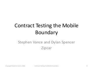 Contract Testing the Mobile
Boundary
Stephen Vance and Dylan Spencer
Zipcar
Copyright Stephen Vance, 2016 Contract Testing the Mobile Boundary 1
 