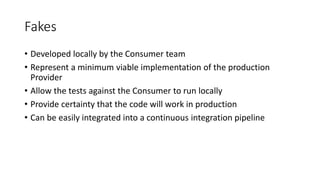 Fakes
• Developed locally by the Consumer team
• Represent a minimum viable implementation of the production
Provider
• Allow the tests against the Consumer to run locally
• Provide certainty that the code will work in production
• Can be easily integrated into a continuous integration pipeline
 