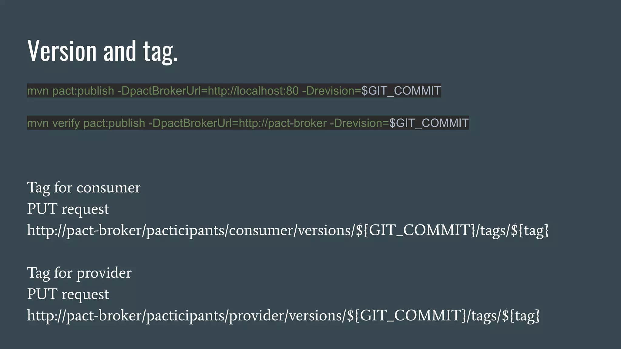 Version and tag. Tag for consumer PUT request http://pact-broker/pacticipants/consumer/versions/${GIT_COMMIT}/tags/${tag} Tag for provider PUT request http://pact-broker/pacticipants/provider/versions/${GIT_COMMIT}/tags/${tag} mvn pact:publish -DpactBrokerUrl=http://localhost:80 -Drevision=$GIT_COMMIT mvn verify pact:publish -DpactBrokerUrl=http://pact-broker -Drevision=$GIT_COMMIT 