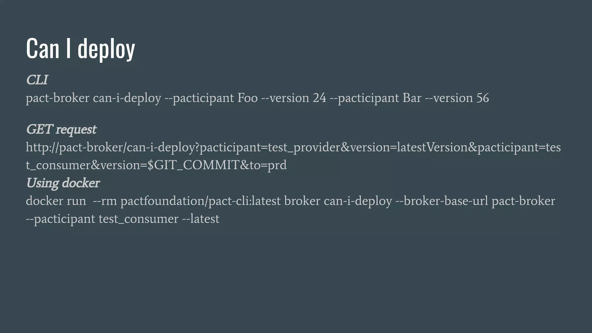 Can I deploy CLI pact-broker can-i-deploy --pacticipant Foo --version 24 --pacticipant Bar --version 56 GET request http://pact-broker/can-i-deploy?pacticipant=test_provider&version=latestVersion&pacticipant=tes t_consumer&version=$GIT_COMMIT&to=prd Using docker docker run --rm pactfoundation/pact-cli:latest broker can-i-deploy --broker-base-url pact-broker --pacticipant test_consumer --latest 