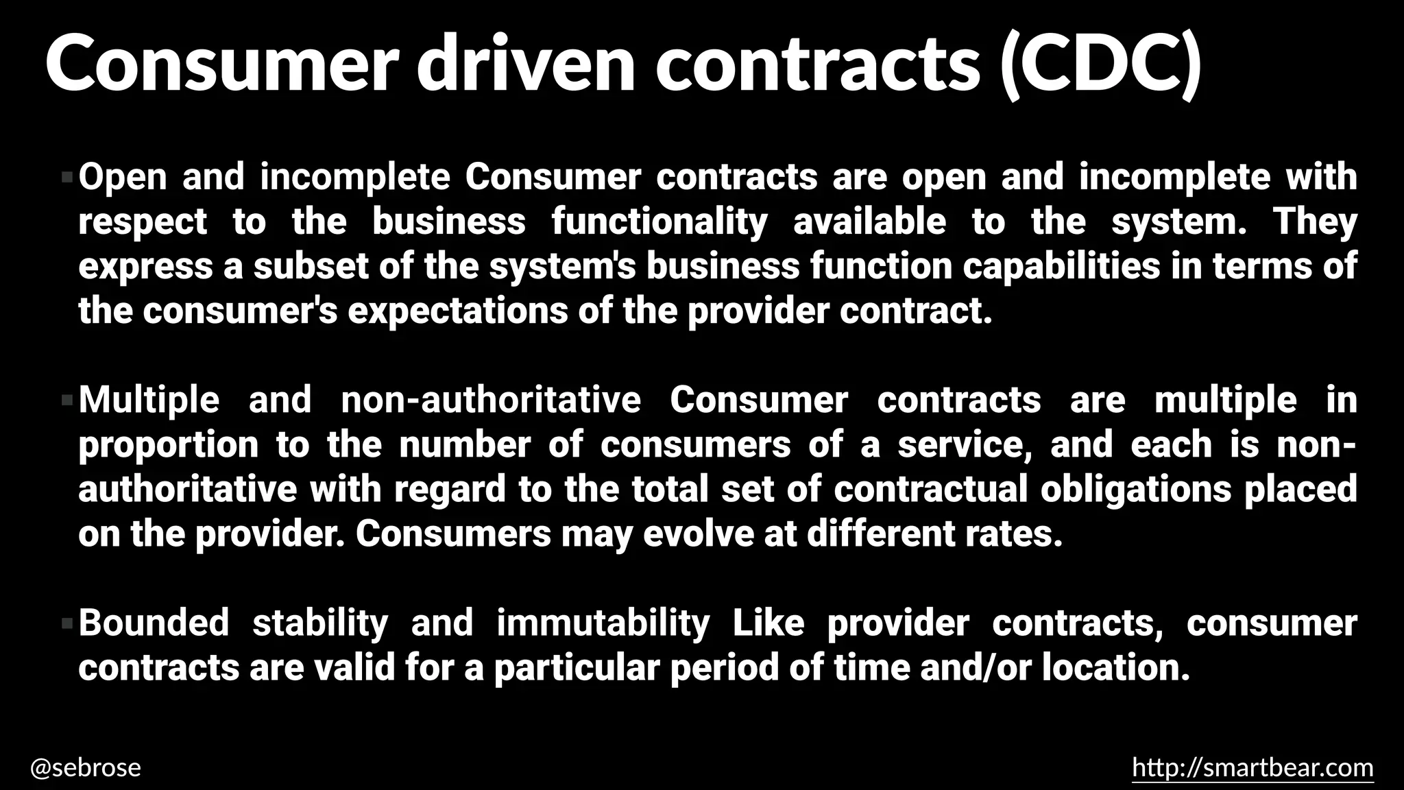 @sebrose h
tt
p:/
/smartbear.com
▪Open and incomplete Consumer contracts are open and incomplete with
respect to the business functionality available to the system. They
express a subset of the system's business function capabilities in terms of
the consumer's expectations of the provider contract.
▪Multiple and non-authoritative Consumer contracts are multiple in
proportion to the number of consumers of a service, and each is non-
authoritative with regard to the total set of contractual obligations placed
on the provider. Consumers may evolve at different rates.
▪Bounded stability and immutability Like provider contracts, consumer
contracts are valid for a particular period of time and/or location.
https://martinfowler.com/articles/consumerDrivenContracts.html
Consumer driven contracts (CDC)
 