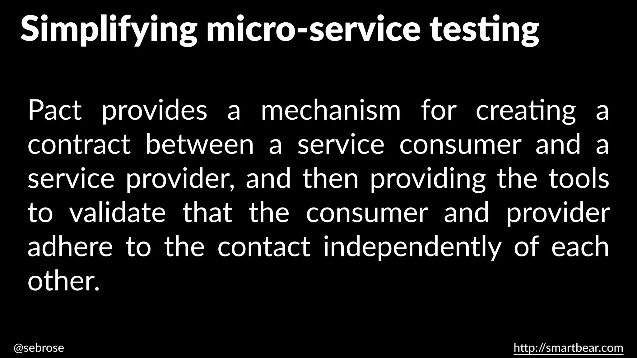 @sebrose h
tt
p:/
/smartbear.com
Pact provides a mechanism for crea
ti
ng a
contract between a service consumer and a
service provider, and then providing the tools
to validate that the consumer and provider
adhere to the contact independently of each
other.
https://dius.com.au/2014/05/19/simplifying-micro-service-testing-with-pacts/
Simplifying micro-service tes
ti
ng
 