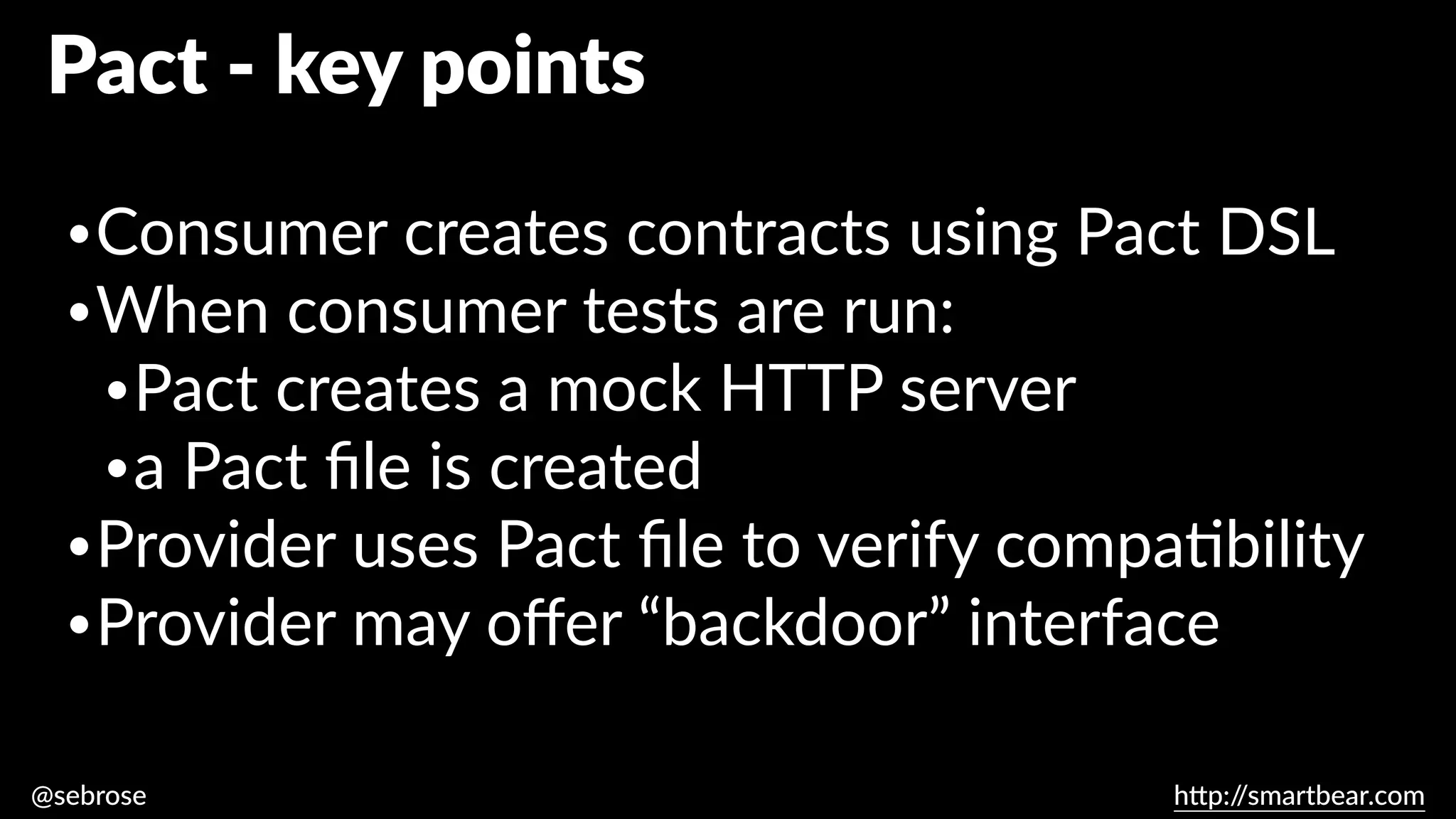 @sebrose h
tt
p:/
/smartbear.com
•Consumer creates contracts using Pact DSL
•When consumer tests are run:
•Pact creates a mock HTTP server
•a Pact
fi
le is created
•Provider uses Pact
fi
le to verify compa
ti
bility
•Provider may o
ff
er “backdoor” interface
Pact - key points
 