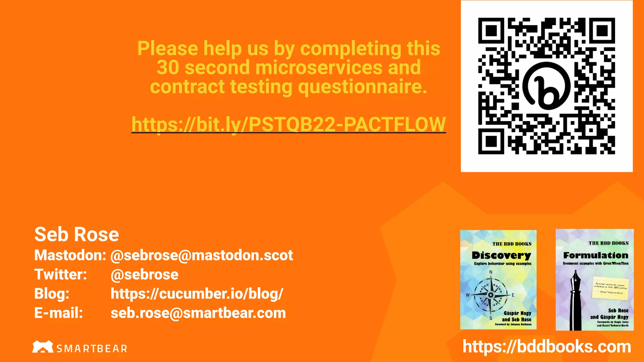 https://bddbooks.com
Please help us by completing this
30 second microservices and
contract testing questionnaire.
https://bit.ly/PSTQB22-PACTFLOW
Seb Rose
Mastodon: @sebrose@mastodon.scot
Twitter: @sebrose
Blog: https://cucumber.io/blog/
E-mail: seb.rose@smartbear.com
 