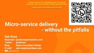 Micro-service delivery
- without the pitfalls
Seb Rose
Mastodon: @sebrose@mastodon.scot
Twitter: @sebrose
Blog: https://cucumber.io/blog/
E-mail: seb.rose@smartbear.com
Please help us by completing this 30 second
microservices and contract testing questionnaire.
https://bit.ly/PSTQB22-PACTFLOW
 
