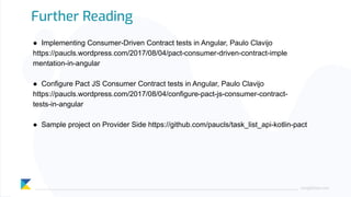 ● Implementing Consumer-Driven Contract tests in Angular, Paulo Clavijo
https://paucls.wordpress.com/2017/08/04/pact-consumer-driven-contract-imple
mentation-in-angular
● Configure Pact JS Consumer Contract tests in Angular, Paulo Clavijo
https://paucls.wordpress.com/2017/08/04/configure-pact-js-consumer-contract-
tests-in-angular
● Sample project on Provider Side https://github.com/paucls/task_list_api-kotlin-pact
Further Reading
ping@kloia.com
 