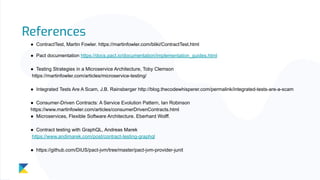 References
● ContractTest, Martin Fowler. https://martinfowler.com/bliki/ContractTest.html
● Pact documentation https://docs.pact.io/documentation/implementation_guides.html
● Testing Strategies in a Microservice Architecture, Toby Clemson
https://martinfowler.com/articles/microservice-testing/
● Integrated Tests Are A Scam, J.B. Rainsberger http://blog.thecodewhisperer.com/permalink/integrated-tests-are-a-scam
● Consumer-Driven Contracts: A Service Evolution Pattern, Ian Robinson
https://www.martinfowler.com/articles/consumerDrivenContracts.html
● Microservices, Flexible Software Architecture. Eberhard Wolff.
● Contract testing with GraphQL, Andreas Marek
https://www.andimarek.com/post/contract-testing-graphql
● https://github.com/DiUS/pact-jvm/tree/master/pact-jvm-provider-junit
 
