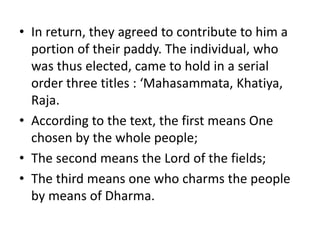 • In return, they agreed to contribute to him a
portion of their paddy. The individual, who
was thus elected, came to hold in a serial
order three titles : ‘Mahasammata, Khatiya,
Raja.
• According to the text, the first means One
chosen by the whole people;
• The second means the Lord of the fields;
• The third means one who charms the people
by means of Dharma.
 