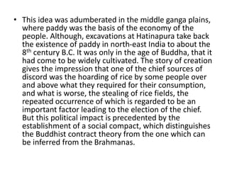 • This idea was adumberated in the middle ganga plains,
where paddy was the basis of the economy of the
people. Although, excavations at Hatinapura take back
the existence of paddy in north-east India to about the
8th century B.C. It was only in the age of Buddha, that it
had come to be widely cultivated. The story of creation
gives the impression that one of the chief sources of
discord was the hoarding of rice by some people over
and above what they required for their consumption,
and what is worse, the stealing of rice fields, the
repeated occurrence of which is regarded to be an
important factor leading to the election of the chief.
But this political impact is precedented by the
establishment of a social compact, which distinguishes
the Buddhist contract theory from the one which can
be inferred from the Brahmanas.
 