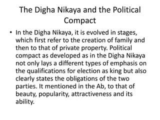 The Digha Nikaya and the Political
Compact
• In the Digha Nikaya, it is evolved in stages,
which first refer to the creation of family and
then to that of private property. Political
compact as developed as in the Digha Nikaya
not only lays a different types of emphasis on
the qualifications for election as king but also
clearly states the obligations of the two
parties. It mentioned in the Ab, to that of
beauty, popularity, attractiveness and its
ability.
 