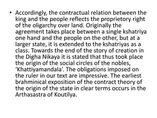 • Accordingly, the contractual relation between the
king and the people reflects the proprietory right
of the oligarchy over land. Originally the
agreement takes place between a single kshatriya
one hand and the people on the other, but at a
larger state, it is extended to the kshatriyas as a
class. Towards the end of the story of creation in
the Digha Nikaya it is stated that thus took place
the origin of the social circles of the nobles,
‘Khattiyamandala’. The obligations imposed on
the ruler in our text are impressive. The earliest
brahminical exposition of the contract theory of
the origin of the state in clear terms occurs in the
Arthasastra of Koutilya.
 