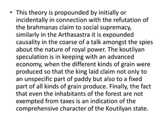 • This theory is propounded by initially or
incidentally in connection with the refutation of
the brahmanas claim to social supremacy,
similarly in the Arthasastra it is expounded
causality in the coarse of a talk amongst the spies
about the nature of royal power. The koutilyan
speculation is in keeping with an advanced
economy, when the different kinds of grain were
produced so that the king laid claim not only to
an unspecific part of paddy but also to a fixed
part of all kinds of grain produce. Finally, the fact
that even the inhabitants of the forest are not
exempted from taxes is an indication of the
comprehensive character of the Koutilyan state.
 