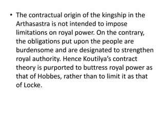 • The contractual origin of the kingship in the
Arthasastra is not intended to impose
limitations on royal power. On the contrary,
the obligations put upon the people are
burdensome and are designated to strengthen
royal authority. Hence Koutilya’s contract
theory is purported to buttress royal power as
that of Hobbes, rather than to limit it as that
of Locke.
 