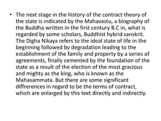 • The next stage in the history of the contract theory of
the state is indicated by the Mahavastu, a biography of
the Buddha written in the first century B.C in, what is
regarded by some scholars, Buddhist hybrid sanskrit.
The Digha Nikaya refers to the ideal state of life in the
beginning followed by degradation leading to the
establishment of the family and property by a series of
agreements, finally cemented by the foundation of the
state as a result of the election of the most gracious
and mighty as the king, who is known as the
Mahasammata. But there are some significant
diffrerences in regard to be the terms of contract,
which are enlarged by this text directly and indirectly.
 