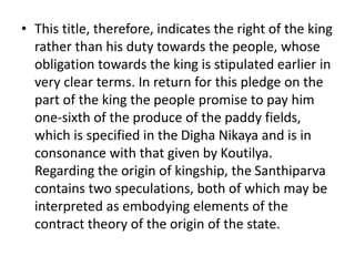 • This title, therefore, indicates the right of the king
rather than his duty towards the people, whose
obligation towards the king is stipulated earlier in
very clear terms. In return for this pledge on the
part of the king the people promise to pay him
one-sixth of the produce of the paddy fields,
which is specified in the Digha Nikaya and is in
consonance with that given by Koutilya.
Regarding the origin of kingship, the Santhiparva
contains two speculations, both of which may be
interpreted as embodying elements of the
contract theory of the origin of the state.
 
