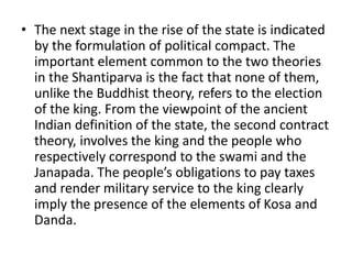 • The next stage in the rise of the state is indicated
by the formulation of political compact. The
important element common to the two theories
in the Shantiparva is the fact that none of them,
unlike the Buddhist theory, refers to the election
of the king. From the viewpoint of the ancient
Indian definition of the state, the second contract
theory, involves the king and the people who
respectively correspond to the swami and the
Janapada. The people’s obligations to pay taxes
and render military service to the king clearly
imply the presence of the elements of Kosa and
Danda.
 