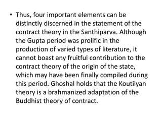 • Thus, four important elements can be
distinctly discerned in the statement of the
contract theory in the Santhiparva. Although
the Gupta period was prolific in the
production of varied types of literature, it
cannot boast any fruitful contribution to the
contract theory of the origin of the state,
which may have been finally compiled during
this period. Ghoshal holds that the Koutilyan
theory is a brahmanized adaptation of the
Buddhist theory of contract.
 