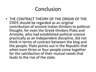 Conclusion
• THE CONTRACT THEORY OF THE ORIGIN OF THE
STATE should be regarded as an original
contribution of ancient Indian thinkers to political
thought, for even the Greek thinkers Plato and
Aristotle, who had established political science
practically as an Independent discipline, did not
think in terms of contract between the king and
the people. Plato points out in the Republic that
when even three or four people come together
for the satisfaction of their mutual needs that
leads to the rise of the state.
 