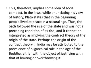 • This, therefore, implies some idea of social
compact. In the laws, while enunciating his view
of history, Plato states that in the beginning
people lived at peace in a natural age. Thus, the
oath followed the rise of the state and was not a
preceding condition of its rise, and it cannot be
interpreted as implying the contract theory of the
origin of the state. Perhaps the origin of the
contract theory in India may be attributed to the
prevalence of oligarchical rule in the age of the
Buddha, either with the object of justifying with
that of limiting or overthrowing it.
 