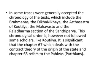 • In some traces were generally accepted the
chronology of the texts, which include the
Brahmanas, the DikhaNikhaya, the Arthasastra
of Koutilya, the Mahavastu and the
Rajadharma section of the Santhiparva. This
chronological order is, however not followed
some scholars, like Koutilya. It is significant
that the chapter 67 which deals with the
contract theory of the origin of the state and
chapter 65 refers to the Pahlvas (Parthians).
 