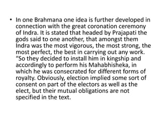• In one Brahmana one idea is further developed in
connection with the great coronation ceremony
of Indra. It is stated that headed by Prajapati the
gods said to one another, that amongst them
Indra was the most vigorous, the most strong, the
most perfect, the best in carrying out any work.
“So they decided to install him in kingship and
accordingly to perform his Mahabhisheka, in
which he was consecrated for different forms of
royalty. Obviously, election implied some sort of
consent on part of the electors as well as the
elect, but their mutual obligations are not
specified in the text.
 