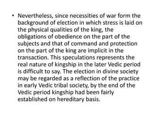 • Nevertheless, since necessities of war form the
background of election in which stress is laid on
the physical qualities of the king, the
obligations of obedience on the part of the
subjects and that of command and protection
on the part of the king are implicit in the
transaction. This speculations represents the
real nature of kingship in the later Vedic period
is difficult to say. The election in divine society
may be regarded as a reflection of the practice
in early Vedic tribal society, by the end of the
Vedic period kingship had been fairly
established on hereditary basis.
 