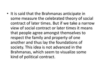 • It is said that the Brahmanas anticipate in
some measure the celebrated theory of social
contract of later times. But if we take a narrow
view of social contract or later times it means
that people agree amongst themselves to
respect the family and property of one
another and thus lay the foundations of
society. This idea is not advanced in the
Brahmanas, which seem to visualize some
kind of political contract.
 