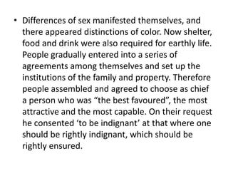 • Differences of sex manifested themselves, and
there appeared distinctions of color. Now shelter,
food and drink were also required for earthly life.
People gradually entered into a series of
agreements among themselves and set up the
institutions of the family and property. Therefore
people assembled and agreed to choose as chief
a person who was “the best favoured”, the most
attractive and the most capable. On their request
he consented ‘to be indignant’ at that where one
should be rightly indignant, which should be
rightly ensured.
 