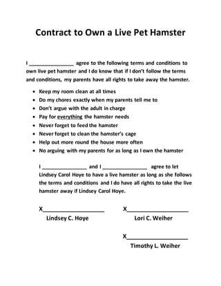Contract to Own a Live Pet Hamster
I ________________ agree to the following terms and conditions to
own live pet hamster and I do know that if I don’t follow the terms
and conditions, my parents have all rights to take away the hamster.
 Keep my room clean at all times
 Do my chores exactly when my parents tell me to
 Don’t argue with the adult in charge
 Pay for everything the hamster needs
 Never forget to feed the hamster
 Never forget to clean the hamster’s cage
 Help out more round the house more often
 No arguing with my parents for as long as I own the hamster
I ________________ and I ________________ agree to let
Lindsey Carol Hoye to have a live hamster as long as she follows
the terms and conditions and I do have all rights to take the live
hamster away if Lindsey Carol Hoye.
X___________________ X___________________
Lindsey C. Hoye Lori C. Weiher
X___________________
Timothy L. Weiher
 