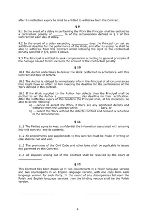 after its ineffective expiry he shall be entitled to withdraw from the Contract.

                                             §9
9.1 In the event of a delay in performing the Work the Principal shall be entitled to
a contractual penalty of ______ % of the remuneration defined in § 7 of this
Contract for each day of delay.

9.2 In the event of a delay exceeding __________ days the Principal can set an
additional deadline for the performance of the Work, and after its expiry he shall be
able to withdraw from this Contract whilst retaining the right to the contractual
penalty specifed in § 9, point 1 above.

9.3 The Principal is entitled to seek compensation according to general principles if
the damage caused to him exceeds the amount of the contractual penalty.

                                            § 10
10.1 The Author undertakes to deliver the Work performed in accordance with this
Contract and free of defects.

10.2 The Author is obliged to immediately inform the Principal of all circumstances
that might have an affect on him meeting the deadline for the performance of the
Work defined in this contract.

10.3 If the Work supplied by the Author has defects then the Principal shall be
entitled to set the Author a ______________ day deadline for their rectification.
After the ineffective expiry of this deadline the Principal shall, at his discretion, be
able to do the following:
         a) ....refuse to accept the Work, if there are any significant defects and
            withdraw from the Contract within _____________ days, or
         b) ....collect the Work without the defects rectified and demand a reduction
            in the remuneration.

                                            § 11
11.1 The Parties agree to keep confidential the information associated with entering
into this contract and its contents.

11.2 All amendments and supplements to this contract must be made in writing or
else shall be null and void.

11.3 The provisions of the Civil Code and other laws shall be applicable in issues
not governed by this Contract.

11.4 All disputes arising out of this Contract shall be resolved by the court at
______________.

                                            § 12
This Contract has been drawn up in two counterparts in a Polish language version
and two counterparts in an English language version, with one copy from each
language version for each Party. In the event of any discrepancies between the
Polish and English language versions then the binding version shall be the Polish
version.



_____________________                                ____________________




                                              4
 