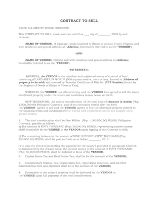 CONTRACT TO SELL<br /> <br />KNOW ALL MEN BY THESE PRESENTS:<br />This CONTRACT TO SELL, made and executed this ____ day of _________, 2008 by and between:<br /> <br />        (NAME OF VENDOR), of legal age, single/married to (Name of spouse if any), Filipino, and with residence and postal address at  (Address), hereinafter referred to as the quot;
VENDORquot;
;<br /> <br />-AND-<br /> <br />        (NAME OF VENDEE), Filipino and with residence and postal address at (Address), hereinafter referred to as the quot;
VENDEEquot;
.<br /> <br />WITNESSETH;<br /> <br />        WHEREAS, the VENDOR is the absolute and registered owner of a parcel of land consisting of LAND AREA IN WORDS (000) square meters, more or less, located at (Address of property to be sold) and covered by Transfer Certificate of Title No. (TCT Number) issued by the Registry of Deeds of (Name of Town or City);<br /> <br />        WHEREAS, the VENDEE has offered to buy and the VENDOR has agreed to sell the above mentioned property under the terms and conditions herein below set forth;<br /> <br />        NOW THEREFORE,  for and in consideration  of the total sum of (Amount in words) (Php: 1,000,000.00) Philippine Currency, and of the covenants herein after set forth the VENDOR  agrees to sell and the VENDEE agrees to buy the aforesaid property subject to the following terms and conditions:(Note: Terms and Conditions below are sample only, please revise)<br /> <br />1.     The total consideration shall be One Million  (Php: 1,000,000.00) PESOS, Philippine Currency, payable as follows:<br />a) The amount of FIFTY THOUSAND (Php: 50,000.00) PESOS, representing earnest money shall be payable by the VENDEE to the VENDOR upon signing of this Contract to Sell;<br /> <br />b) The remaining balance in the amount of NINE HUNDRED FIFTY THOUSAND (Php: 950,000.00) PESOS, shall be paid in Cash on or before _________, 2010.<br /> <br />c) In case the check representing the payment for the balance provided in paragraph b hereof, is dishonored by the drawee bank, the earnest money in the amount of FIFTY THOUSAND (Php: 50,000.00) PESOS, shall be forfeited in favor of the VENDOR.<br />2.     Capital Gains Tax and Real Estate Tax, shall be for the account of the VENDOR;<br /> <br />3.     Documentary Stamps Tax, Registration Fee, registration expenses, and all other miscellaneous fees and expenses shall be to the account of the VENDEE;<br /> <br />4.     Possession to the subject property shall be delivered by the VENDOR to the VENDEE upon full payment of the total consideration;<br /> <br />5.    Upon full payment of the total price, the VENDOR shall sign and execute a DEED OF ABSOLUTE SALE in favor of the VENDEE. The VENDOR shall likewise execute and/or deliver any and all documents, including but not limited to the original copy of Transfer Certificate of Title, Tax Declaration and all other documents necessary for the transfer of ownership from VENDOR to theVENDEE.<br /> <br />IN WITNESS WHEREOF, the parties have hereunto affixed their signatures, this ______ day of __________________ at _________________________, Philippines.<br /> <br /> <br />                                   (VENDOR)                                              (VENDEE)<br />Name                                                       Name  <br />WITH MARITAL CONSENT:<br />________________________                       _________________________Name of Vendor's Spouse                       Name of Vendee's Spouse <br />SIGNED IN THE PRESENCE OF:<br /> <br />__________________________               ____________________________<br /> <br /> <br />ACKNOWLEDGMENT<br />REPUBLIC OF THE PHILIPPINES)_____________________________ )  SS.<br />BEFORE ME, a Notary Public, this ____________day of ________________, personally appeared the following:<br /> <br />Name                               CTC Number                Date/Place Issued<br /> <br />(Name of Vendor)                 10000000                February 5, 2008 / Pasay City<br /> (Name of Vendee)                   10000000               January 14, 2008 / Quezon City<br /> <br />This instrument, consisting of ___ page/s, including the page on which this acknowledgment is written, has been signed on the left margin of each and every page thereof by the concerned parties and their witnesses, and sealed with my notarial seal.<br /> <br />IN WITNESS  WHEREOF, I have hereunto set my hand the day, year and place above written.<br />   <br />Notary Public<br />                               Doc. No. ........;Page No. .......;Book No. .......;Series of 2010<br />
