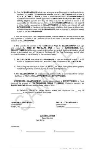 2 | C O N T R A C T T O S E L L
1.4 That the BUYER/VENDEE fails to pay, when due, any of the monthly installments herein
stipulated for THREE (3) consecutive months, the SELLER/VENDOR shall provide a
NOTICE OF CANCELLATION, a notice to terminate the contract and BUYER/VENDEE
should respond or show his/her appearance to SELLER/VENDOR within FIFTEEN (15)
working days to appeal if ever they are willing to pursue the contract or choose to be
assumed by any interested person. However, if the BUYER/VENDEE does not respond
or show his/her appearance to SELLER/VENDOR, all rights and interest of said
BUYER/VENDEE to the above-mentioned property, shall ipso facto cease and terminate,
and all the payments made from BUYER/VENDEE shall be deemed forfeited and waived
in favor of the SELLER/VENDOR.
2. That the Notarization Fees, Registration Fees, Transfer Fees and all miscellaneous fees
and expenses to Transfer of the Certificate of Title in the name of the new owner shall be on
account of SELLER/VENDOR.
3. That upon the full payment of the Total Contract Price, the SELLER/VENDOR shall sign
and execute the DEED OF ABSOLUTE SALE in favor of BUYER/VENDEE, thus,
SELLER/VENDOR shall likewise execute and/or deliver any and all documents including but not
limited to the original copy of Transfer of Certificate of Title, Tax Declaration, and all other
documents related to the ownership of the mention property.
3.1 BUYER/VENDEE shall allow SELLER/VENDOR to have an allowance time of 12 to 36
months to process and deliver the Certificate of Title in the name of BUYER/VENDEE.
3.2 That during the execution of DEED OF ABSOLUTE SALE, both parties shall agree to
make the original and undervalue price of parcel of land purchase.
4. The SELLER/VENDOR will be responsible for the transfer of ownership of the Transfer
Certificate of Title from SELLER/VENDOR to the BUYER/VENDEE.
WHEREFORE, SELLER/VENDOR, hereby acknowledges to BUYER/VENDEE to have
received the amount of TEN THOUSAND PESOS (₱10,000.00), Philippine currency, as
DOWNPAYMENT of the above-mentioned parcel of land.
IN WITNESS WHEREOF, parties hereby affixed their signatures this __ day of
____________ at Tagbilaran City, Bohol, Philippines.
JAMICHA A. VILLANUEVA EMELIA LLORENTE GILES
Seller/Vendor Seller/Vendor
Valid ID No. _______________ Valid ID No. _______________
JUAN DELA CRUZ
Buyer/Vendee
Valid ID No. _______________
Witnesses:
1. ____________________ 2. ___________________
 
